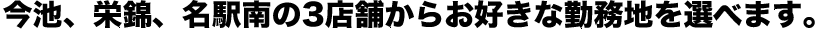 今池、栄錦、名駅南の3店舗からお好きな勤務地を選べます。今池、栄錦、名駅南の3店舗からお好きな勤務地を選べます。